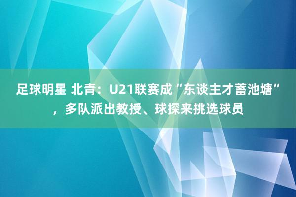 足球明星 北青：U21联赛成“东谈主才蓄池塘”，多队派出教授、球探来挑选球员