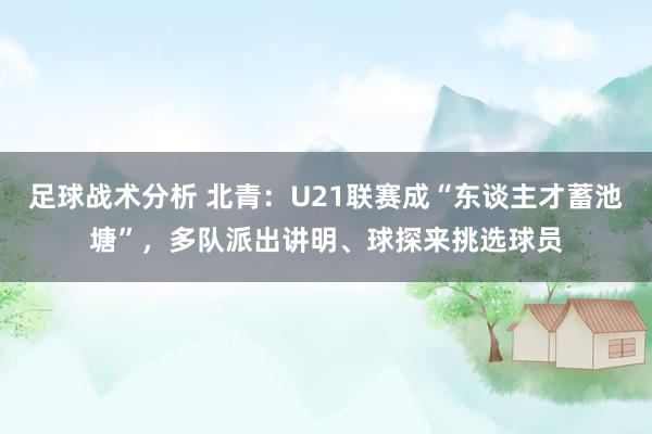 足球战术分析 北青：U21联赛成“东谈主才蓄池塘”，多队派出讲明、球探来挑选球员