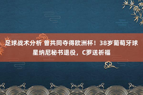 足球战术分析 曾共同夺得欧洲杯！38岁葡萄牙球星纳尼秘书退役，C罗送祈福