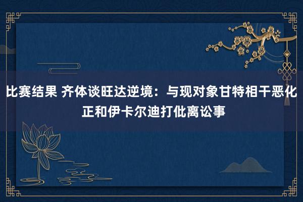 比赛结果 齐体谈旺达逆境：与现对象甘特相干恶化 正和伊卡尔迪打仳离讼事