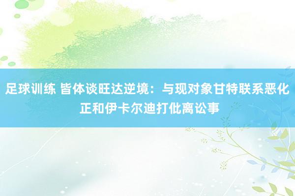 足球训练 皆体谈旺达逆境：与现对象甘特联系恶化 正和伊卡尔迪打仳离讼事