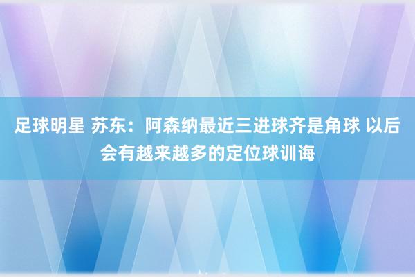 足球明星 苏东：阿森纳最近三进球齐是角球 以后会有越来越多的定位球训诲