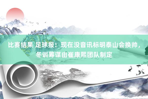 比赛结果 足球报：现在没音讯标明泰山会换帅，冬训筹谋由崔康熙团队制定