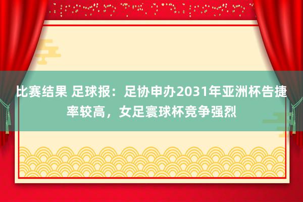 比赛结果 足球报：足协申办2031年亚洲杯告捷率较高，女足寰球杯竞争强烈