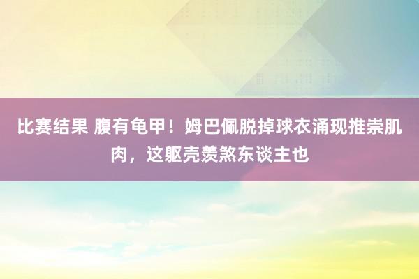 比赛结果 腹有龟甲！姆巴佩脱掉球衣涌现推崇肌肉，这躯壳羡煞东谈主也