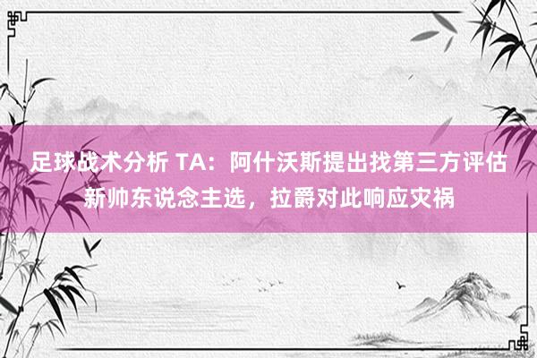 足球战术分析 TA：阿什沃斯提出找第三方评估新帅东说念主选，拉爵对此响应灾祸