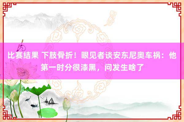 比赛结果 下肢骨折！眼见者谈安东尼奥车祸：他第一时分很漆黑，问发生啥了