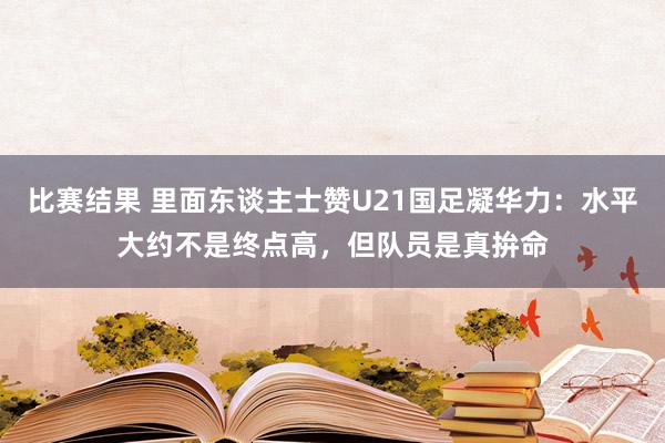 比赛结果 里面东谈主士赞U21国足凝华力：水平大约不是终点高，但队员是真拚命