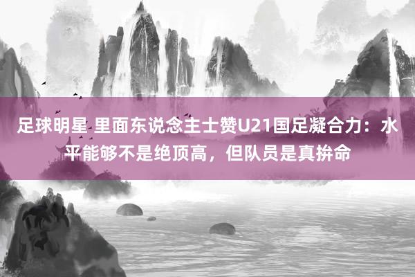 足球明星 里面东说念主士赞U21国足凝合力：水平能够不是绝顶高，但队员是真拚命