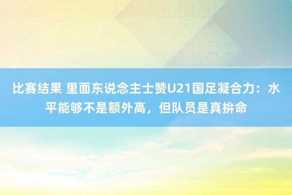 比赛结果 里面东说念主士赞U21国足凝合力：水平能够不是额外高，但队员是真拚命