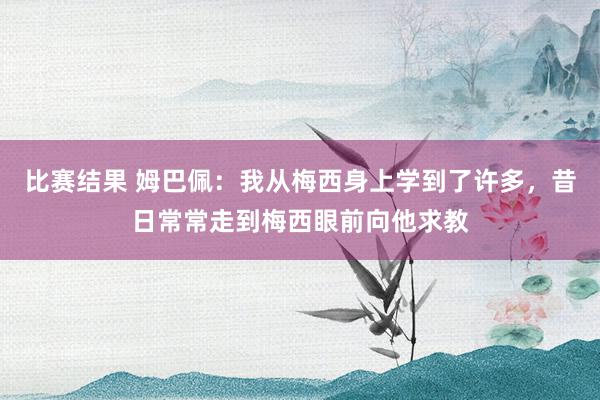 比赛结果 姆巴佩：我从梅西身上学到了许多，昔日常常走到梅西眼前向他求教