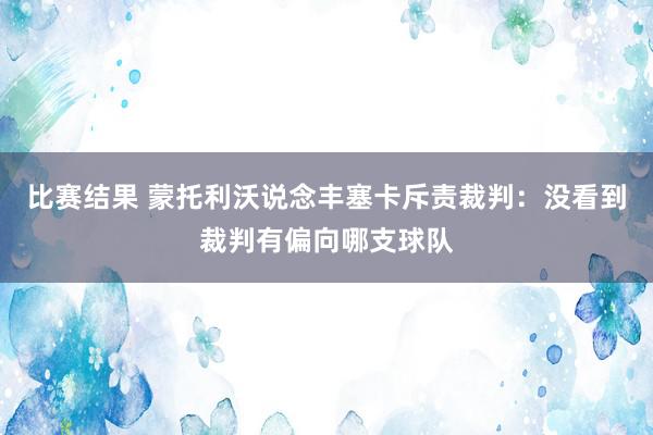 比赛结果 蒙托利沃说念丰塞卡斥责裁判：没看到裁判有偏向哪支球队