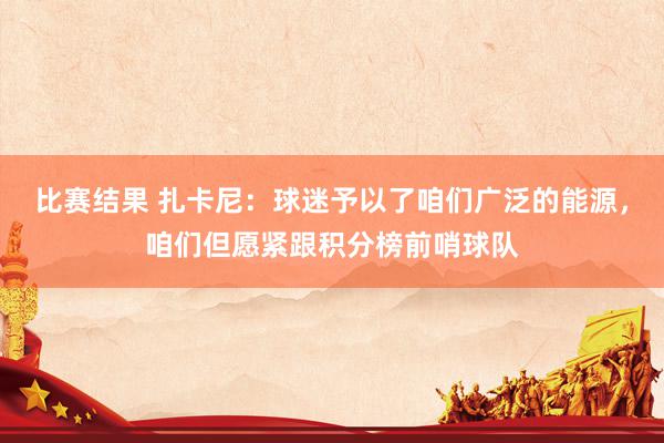 比赛结果 扎卡尼：球迷予以了咱们广泛的能源，咱们但愿紧跟积分榜前哨球队