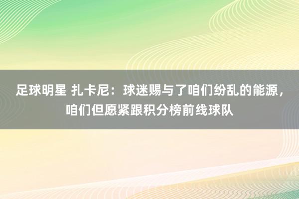 足球明星 扎卡尼：球迷赐与了咱们纷乱的能源，咱们但愿紧跟积分榜前线球队