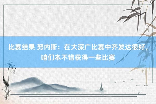 比赛结果 努内斯：在大深广比赛中齐发达很好，咱们本不错获得一些比赛