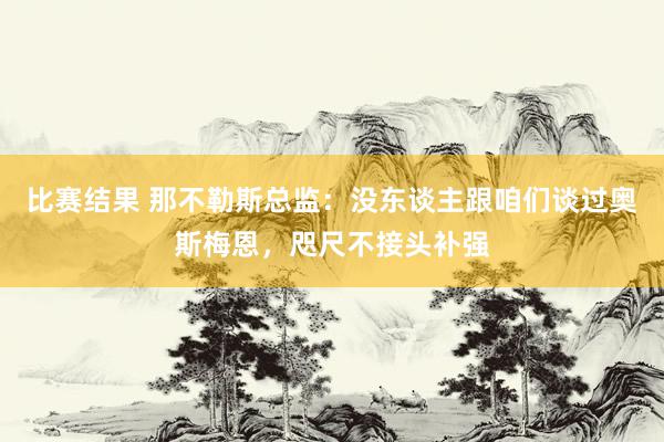 比赛结果 那不勒斯总监：没东谈主跟咱们谈过奥斯梅恩，咫尺不接头补强