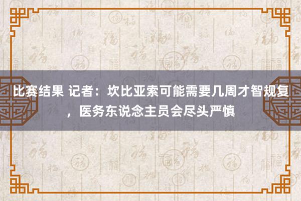 比赛结果 记者：坎比亚索可能需要几周才智规复，医务东说念主员会尽头严慎