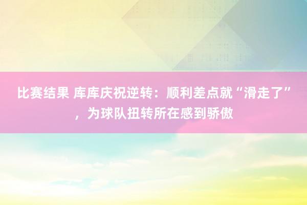 比赛结果 库库庆祝逆转：顺利差点就“滑走了”，为球队扭转所在感到骄傲