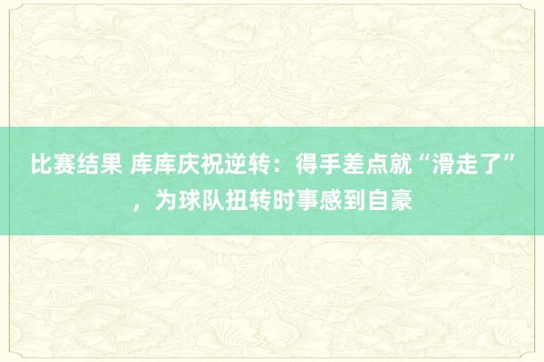 比赛结果 库库庆祝逆转：得手差点就“滑走了”，为球队扭转时事感到自豪