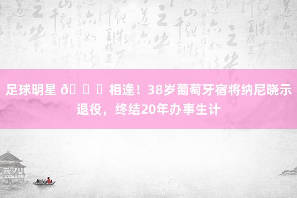 足球明星 👋相逢！38岁葡萄牙宿将纳尼晓示退役，终结20年办事生计