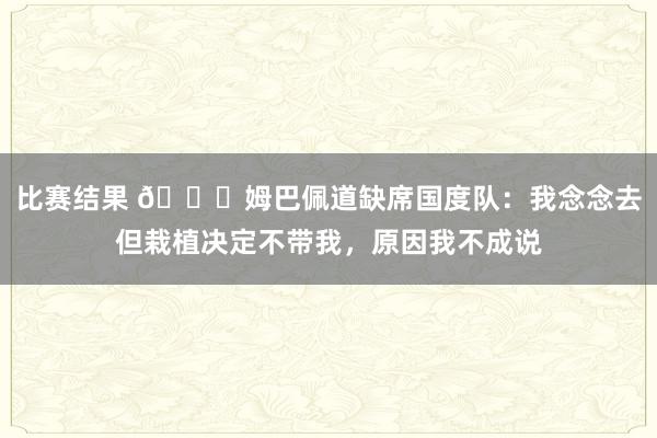 比赛结果 👀姆巴佩道缺席国度队：我念念去但栽植决定不带我，原因我不成说