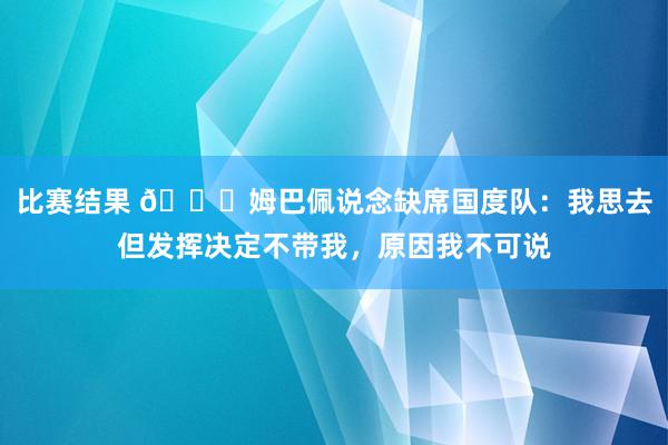 比赛结果 👀姆巴佩说念缺席国度队：我思去但发挥决定不带我，原因我不可说