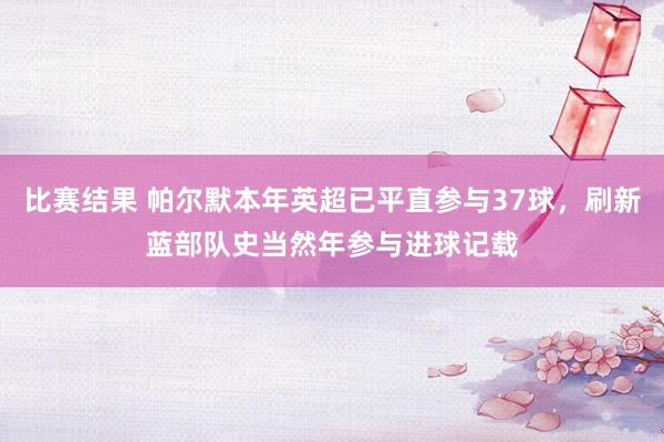 比赛结果 帕尔默本年英超已平直参与37球，刷新蓝部队史当然年参与进球记载