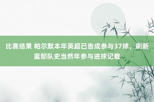 比赛结果 帕尔默本年英超已告成参与37球，刷新蓝部队史当然年参与进球记载