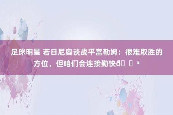 足球明星 若日尼奥谈战平富勒姆：很难取胜的方位，但咱们会连接勤快💪