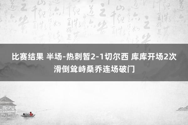 比赛结果 半场-热刺暂2-1切尔西 库库开场2次滑倒耸峙桑乔连场破门