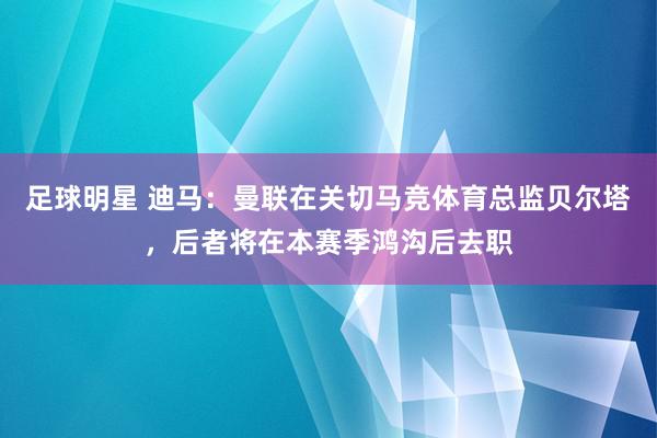 足球明星 迪马：曼联在关切马竞体育总监贝尔塔，后者将在本赛季鸿沟后去职