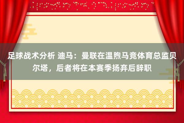 足球战术分析 迪马：曼联在温煦马竞体育总监贝尔塔，后者将在本赛季扬弃后辞职