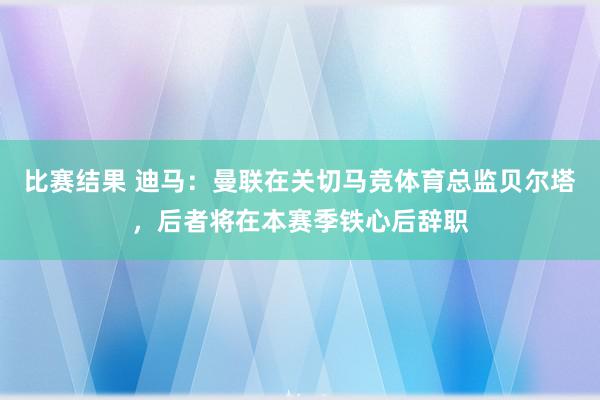 比赛结果 迪马：曼联在关切马竞体育总监贝尔塔，后者将在本赛季铁心后辞职