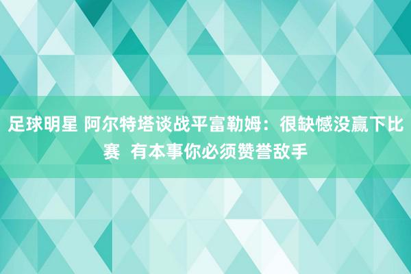 足球明星 阿尔特塔谈战平富勒姆：很缺憾没赢下比赛  有本事你必须赞誉敌手