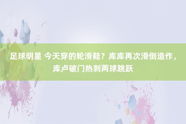 足球明星 今天穿的轮滑鞋？库库再次滑倒造作，库卢破门热刺两球跳跃