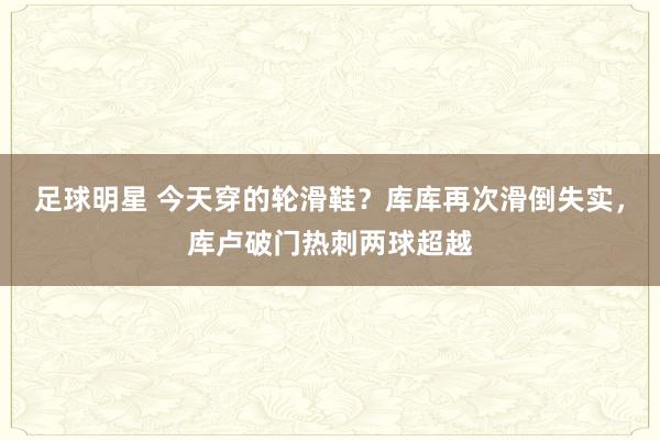 足球明星 今天穿的轮滑鞋？库库再次滑倒失实，库卢破门热刺两球超越