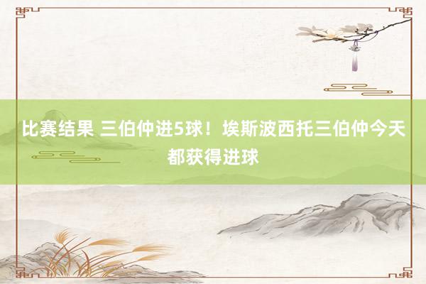 比赛结果 三伯仲进5球！埃斯波西托三伯仲今天都获得进球