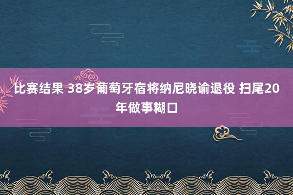 比赛结果 38岁葡萄牙宿将纳尼晓谕退役 扫尾20年做事糊口