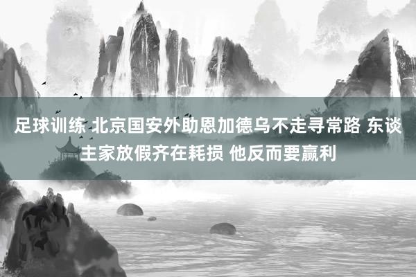 足球训练 北京国安外助恩加德乌不走寻常路 东谈主家放假齐在耗损 他反而要赢利