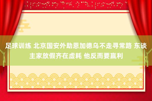 足球训练 北京国安外助恩加德乌不走寻常路 东谈主家放假齐在虚耗 他反而要赢利