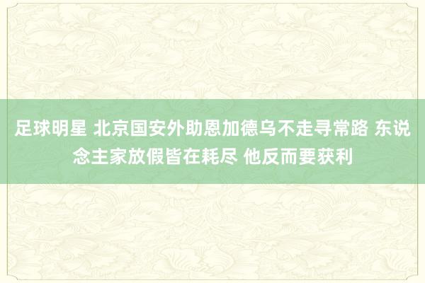 足球明星 北京国安外助恩加德乌不走寻常路 东说念主家放假皆在耗尽 他反而要获利