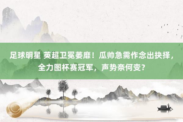 足球明星 英超卫冕萎靡！瓜帅急需作念出抉择，全力图杯赛冠军，声势奈何变？