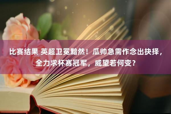 比赛结果 英超卫冕黯然！瓜帅急需作念出抉择，全力求杯赛冠军，威望若何变？