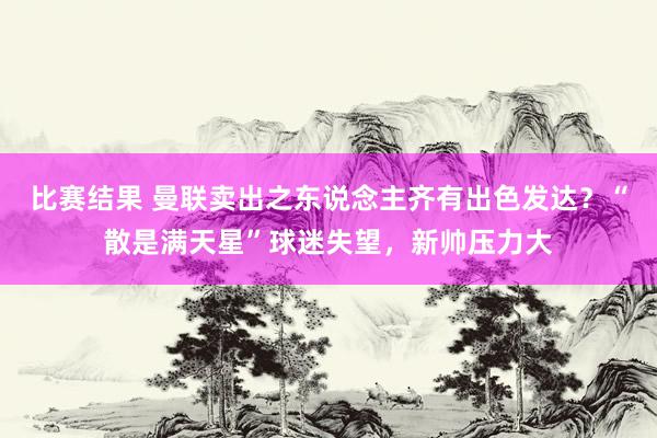 比赛结果 曼联卖出之东说念主齐有出色发达？“散是满天星”球迷失望，新帅压力大