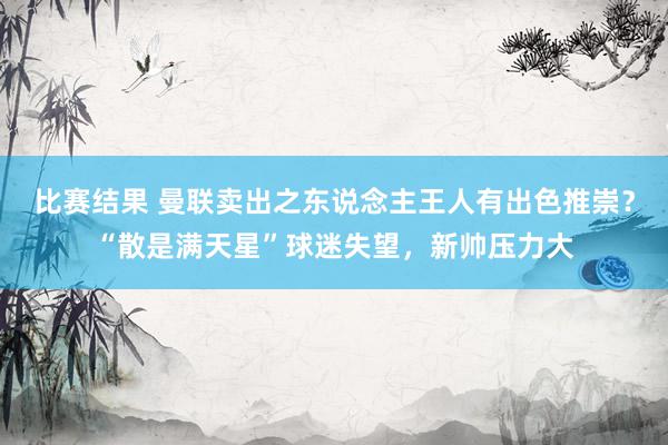 比赛结果 曼联卖出之东说念主王人有出色推崇？“散是满天星”球迷失望，新帅压力大