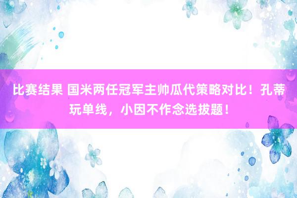 比赛结果 国米两任冠军主帅瓜代策略对比！孔蒂玩单线，小因不作念选拔题！